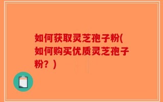 如何获取灵芝孢子粉(如何购买优质灵芝孢子粉？)