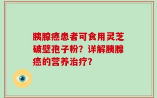 胰腺癌患者可食用灵芝破壁孢子粉？详解胰腺癌的营养治疗？