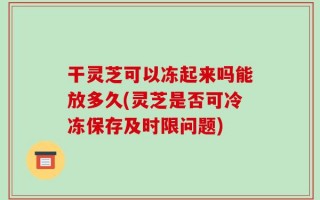干灵芝可以冻起来吗能放多久(灵芝是否可冷冻保存及时限问题)