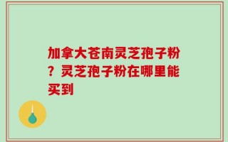 加拿大苍南灵芝孢子粉？灵芝孢子粉在哪里能买到