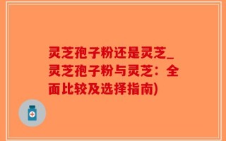 灵芝孢子粉还是灵芝_灵芝孢子粉与灵芝：全面比较及选择指南)