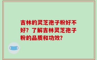吉林的灵芝孢子粉好不好？了解吉林灵芝孢子粉的品质和功效？