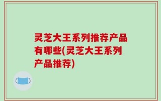 灵芝大王系列推荐产品有哪些(灵芝大王系列产品推荐)