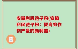 安徽利民孢子粉(安徽利民孢子粉：提高农作物产量的新利器)