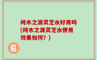 纯木之源灵芝水好用吗(纯木之源灵芝水使用效果如何？)