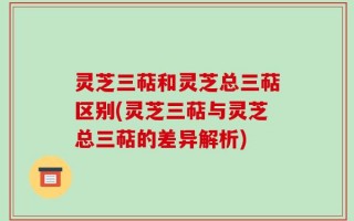 灵芝三萜和灵芝总三萜区别(灵芝三萜与灵芝总三萜的差异解析)