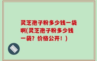 灵芝孢子粉多少钱一袋啊(灵芝孢子粉多少钱一袋？价格公开！)