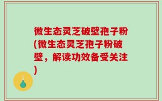 微生态灵芝破壁孢子粉(微生态灵芝孢子粉破壁，解读功效备受关注)