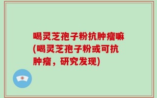 喝灵芝孢子粉抗肿瘤嘛(喝灵芝孢子粉或可抗肿瘤，研究发现)