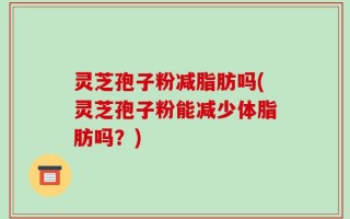 灵芝孢子粉减脂肪吗(灵芝孢子粉能减少体脂肪吗？)