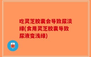 吃灵芝胶囊会导致尿淡绿(食用灵芝胶囊导致尿液变浅绿)