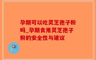 孕期可以吃灵芝孢子粉吗_孕期食用灵芝孢子粉的安全性与建议