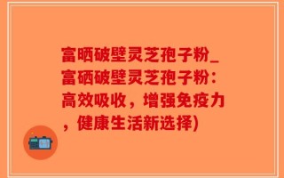 富晒破壁灵芝孢子粉_富硒破壁灵芝孢子粉：高效吸收，增强免疫力，健康生活新选择)