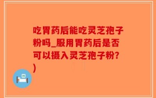 吃胃药后能吃灵芝孢子粉吗_服用胃药后是否可以摄入灵芝孢子粉？)