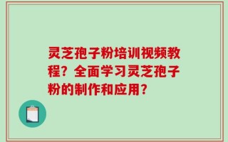 灵芝孢子粉培训视频教程？全面学习灵芝孢子粉的制作和应用？