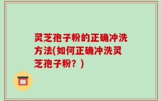灵芝孢子粉的正确冲洗方法(如何正确冲洗灵芝孢子粉？)
