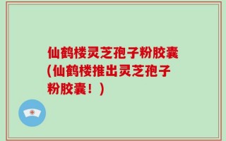 仙鹤楼灵芝孢子粉胶囊(仙鹤楼推出灵芝孢子粉胶囊！)