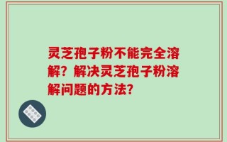 灵芝孢子粉不能完全溶解？解决灵芝孢子粉溶解问题的方法？