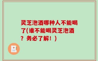 灵芝泡酒哪种人不能喝了(谁不能喝灵芝泡酒？务必了解！)