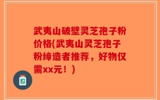 武夷山破壁灵芝孢子粉价格(武夷山灵芝孢子粉缔造者推荐，好物仅需xx元！)