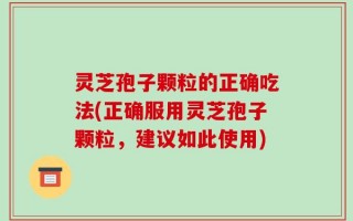 灵芝孢子颗粒的正确吃法(正确服用灵芝孢子颗粒，建议如此使用)