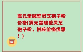 震元堂破壁灵芝孢子粉价格(震元堂破壁灵芝孢子粉，供应价格优惠！)