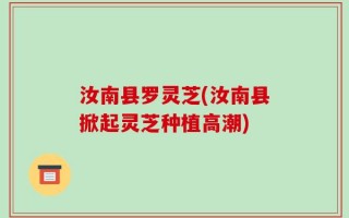 汝南县罗灵芝(汝南县掀起灵芝种植高潮)