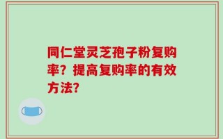同仁堂灵芝孢子粉复购率？提高复购率的有效方法？