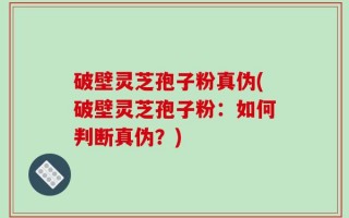 破壁灵芝孢子粉真伪(破壁灵芝孢子粉：如何判断真伪？)