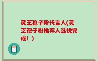 灵芝孢子粉代言人(灵芝孢子粉推荐人选拔完成！)