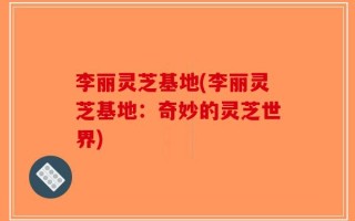 李丽灵芝基地(李丽灵芝基地：奇妙的灵芝世界)