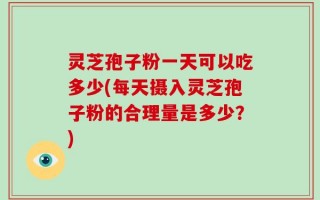 灵芝孢子粉一天可以吃多少(每天摄入灵芝孢子粉的合理量是多少？)