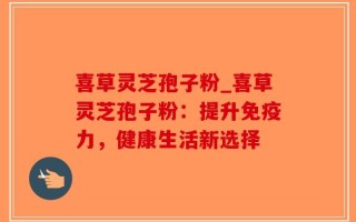 喜草灵芝孢子粉_喜草灵芝孢子粉：提升免疫力，健康生活新选择