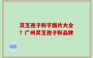 灵芝孢子粉字图片大全？广州灵芝孢子粉品牌