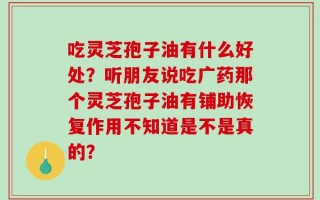 吃灵芝孢子油有什么好处？听朋友说吃广药那个灵芝孢子油有铺助恢复作用不知道是不是真的？