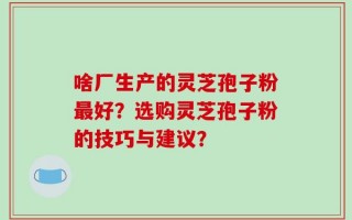 啥厂生产的灵芝孢子粉最好？选购灵芝孢子粉的技巧与建议？