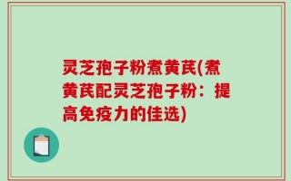 灵芝孢子粉煮黄芪(煮黄芪配灵芝孢子粉：提高免疫力的佳选)