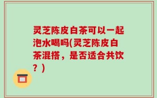 灵芝陈皮白茶可以一起泡水喝吗(灵芝陈皮白茶混搭，是否适合共饮？)