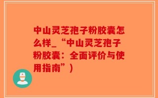 中山灵芝孢子粉胶囊怎么样_“中山灵芝孢子粉胶囊：全面评价与使用指南”)