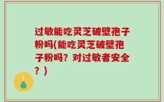 过敏能吃灵芝破壁孢子粉吗(能吃灵芝破壁孢子粉吗？对过敏者安全？)