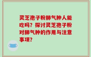 灵芝孢子粉肺气肿人能吃吗？探讨灵芝孢子粉对肺气肿的作用与注意事项？