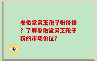 参佑堂灵芝孢子粉价格？了解参佑堂灵芝孢子粉的市场价位？