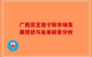 广西灵芝孢子粉市场发展现状与未来前景分析