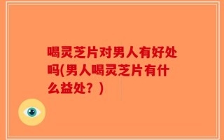 喝灵芝片对男人有好处吗(男人喝灵芝片有什么益处？)