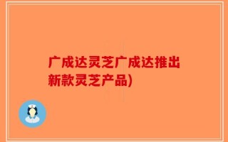 广成达灵芝广成达推出新款灵芝产品)