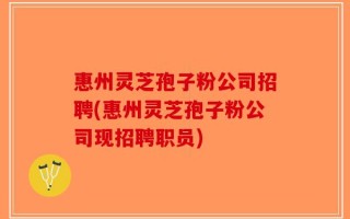 惠州灵芝孢子粉公司招聘(惠州灵芝孢子粉公司现招聘职员)
