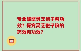 专业破壁灵芝孢子粉功效？探究灵芝孢子粉的药效和功效？