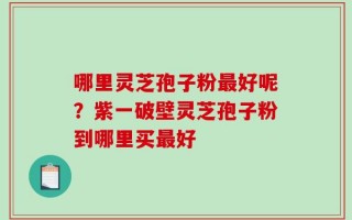 哪里灵芝孢子粉最好呢？紫一破壁灵芝孢子粉到哪里买最好