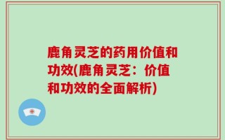 鹿角灵芝的药用价值和功效(鹿角灵芝：价值和功效的全面解析)