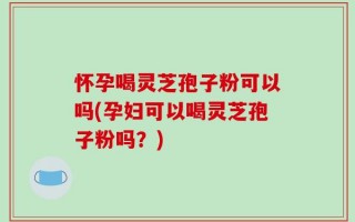 怀孕喝灵芝孢子粉可以吗(孕妇可以喝灵芝孢子粉吗？)